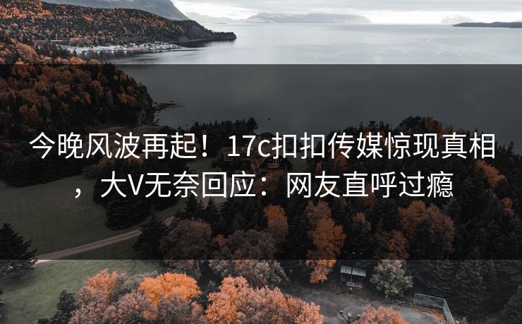 今晚风波再起！17c扣扣传媒惊现真相，大V无奈回应：网友直呼过瘾