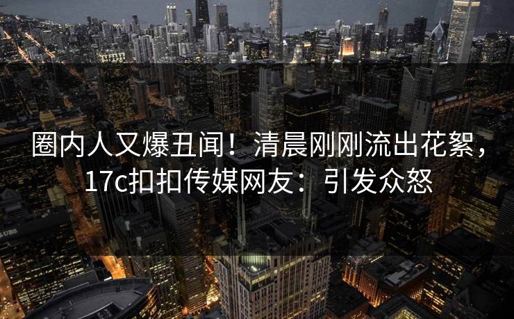 圈内人又爆丑闻！清晨刚刚流出花絮，17c扣扣传媒网友：引发众怒