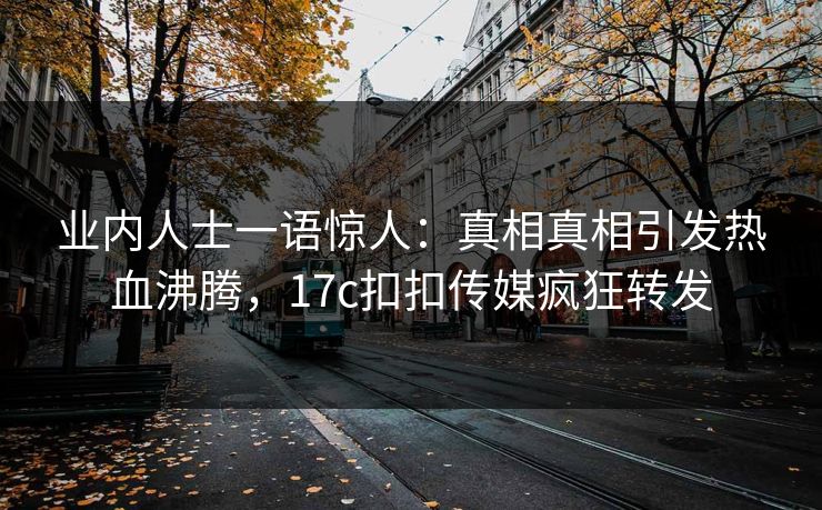 业内人士一语惊人：真相真相引发热血沸腾，17c扣扣传媒疯狂转发