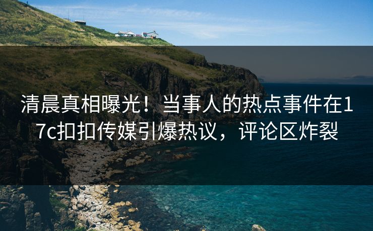 清晨真相曝光！当事人的热点事件在17c扣扣传媒引爆热议，评论区炸裂