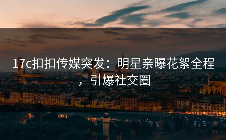 17c扣扣传媒突发：明星亲曝花絮全程，引爆社交圈