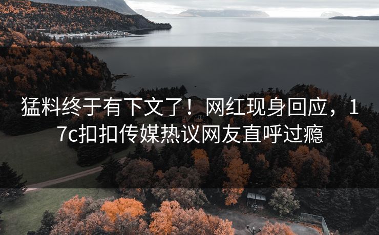 猛料终于有下文了！网红现身回应，17c扣扣传媒热议网友直呼过瘾