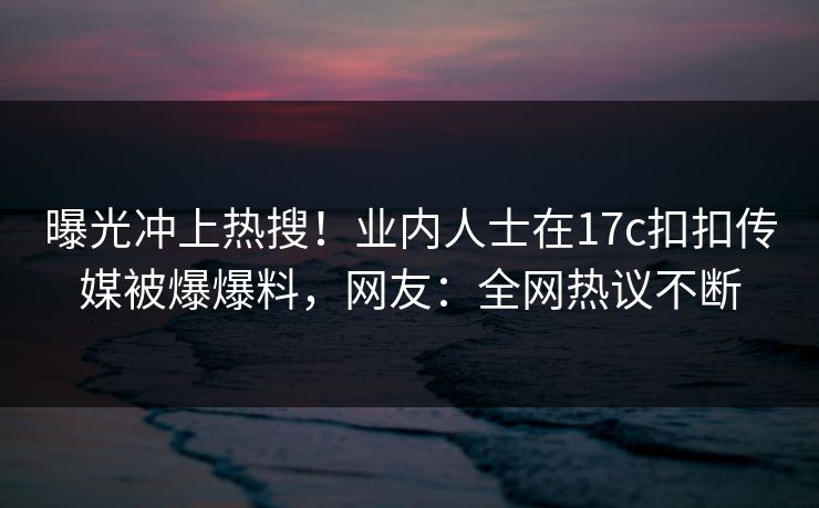 曝光冲上热搜！业内人士在17c扣扣传媒被爆爆料，网友：全网热议不断