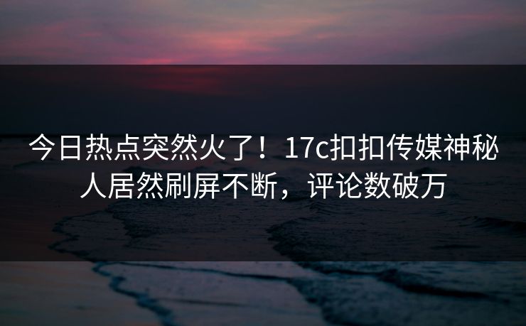 今日热点突然火了！17c扣扣传媒神秘人居然刷屏不断，评论数破万