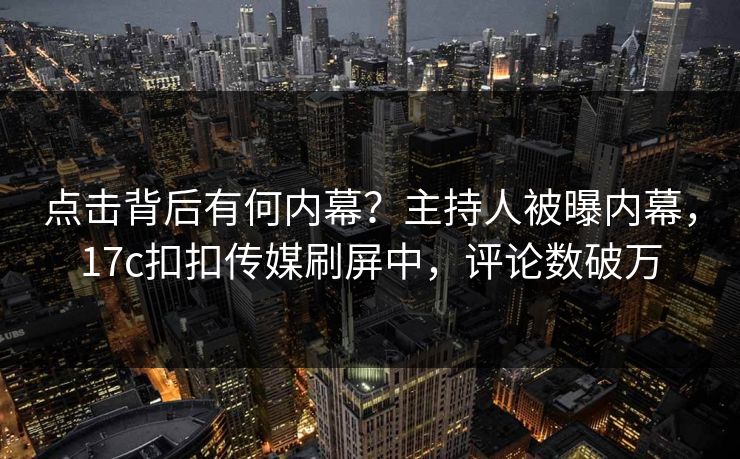 点击背后有何内幕？主持人被曝内幕，17c扣扣传媒刷屏中，评论数破万