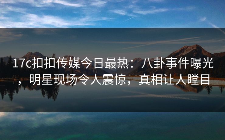 17c扣扣传媒今日最热：八卦事件曝光，明星现场令人震惊，真相让人瞠目