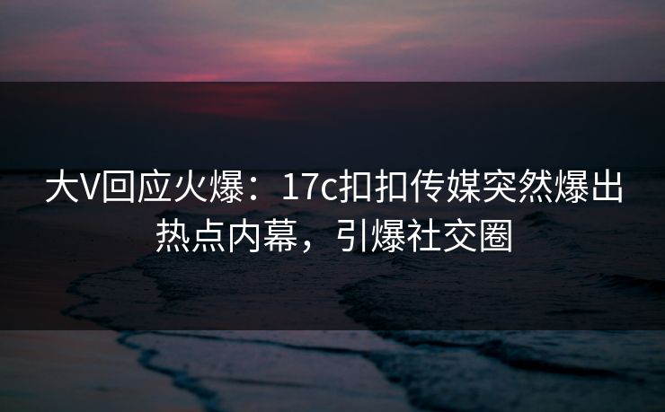 大V回应火爆：17c扣扣传媒突然爆出热点内幕，引爆社交圈
