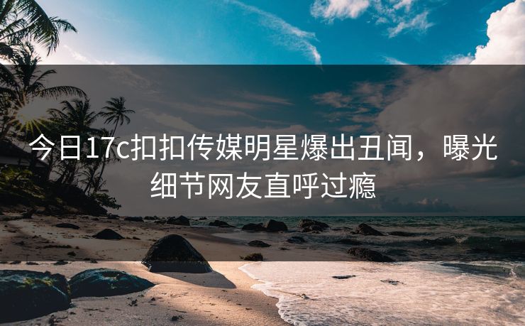 今日17c扣扣传媒明星爆出丑闻，曝光细节网友直呼过瘾