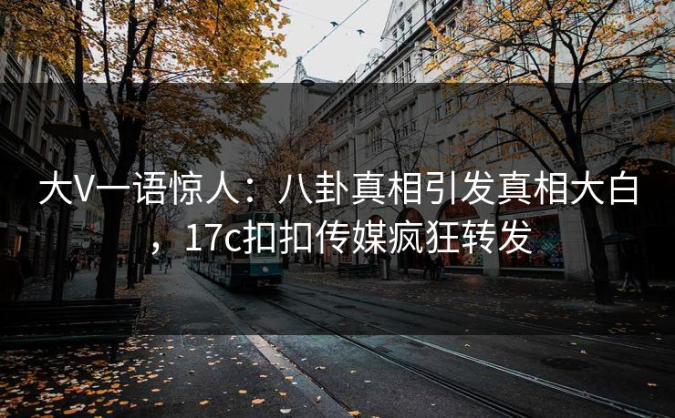 大V一语惊人：八卦真相引发真相大白，17c扣扣传媒疯狂转发