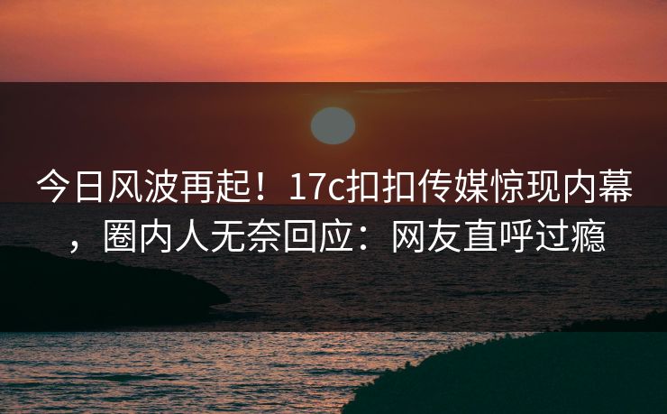 今日风波再起！17c扣扣传媒惊现内幕，圈内人无奈回应：网友直呼过瘾