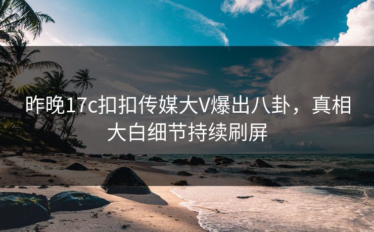 昨晚17c扣扣传媒大V爆出八卦，真相大白细节持续刷屏