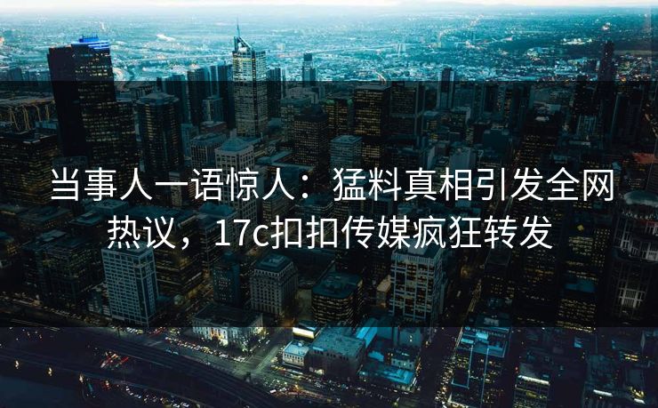 当事人一语惊人：猛料真相引发全网热议，17c扣扣传媒疯狂转发