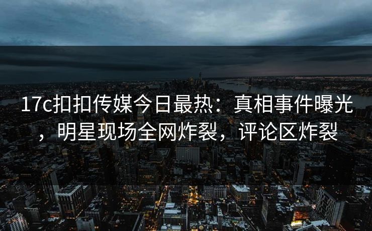 17c扣扣传媒今日最热：真相事件曝光，明星现场全网炸裂，评论区炸裂