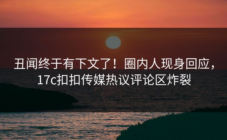丑闻终于有下文了！圈内人现身回应，17c扣扣传媒热议评论区炸裂