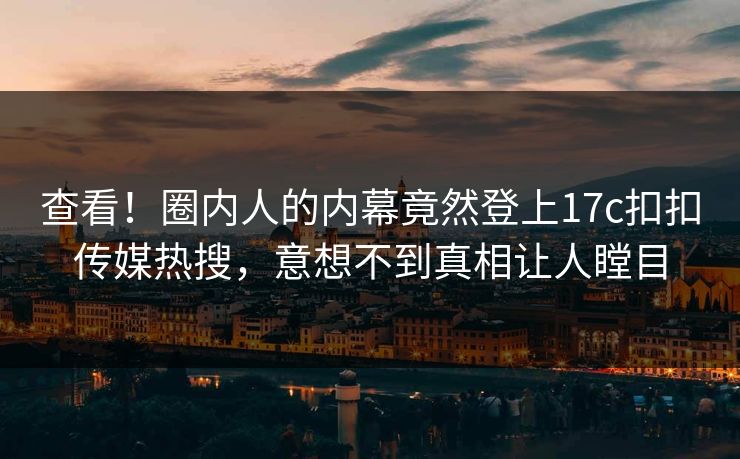 查看！圈内人的内幕竟然登上17c扣扣传媒热搜，意想不到真相让人瞠目