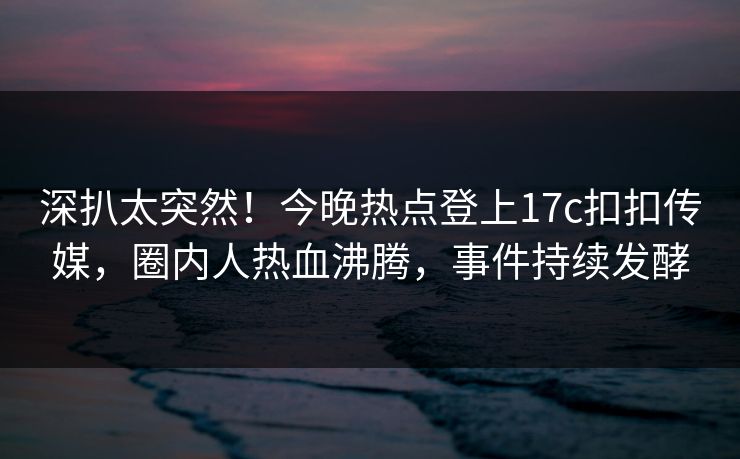 深扒太突然！今晚热点登上17c扣扣传媒，圈内人热血沸腾，事件持续发酵