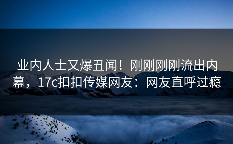 业内人士又爆丑闻！刚刚刚刚流出内幕，17c扣扣传媒网友：网友直呼过瘾