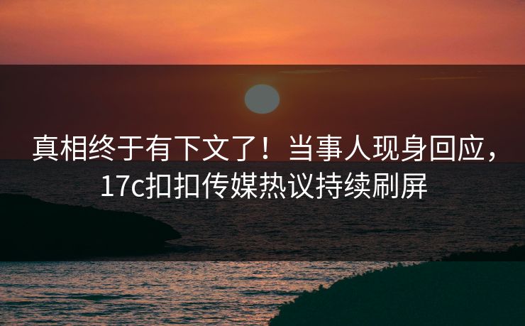 真相终于有下文了！当事人现身回应，17c扣扣传媒热议持续刷屏