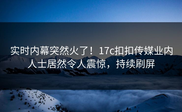 实时内幕突然火了！17c扣扣传媒业内人士居然令人震惊，持续刷屏