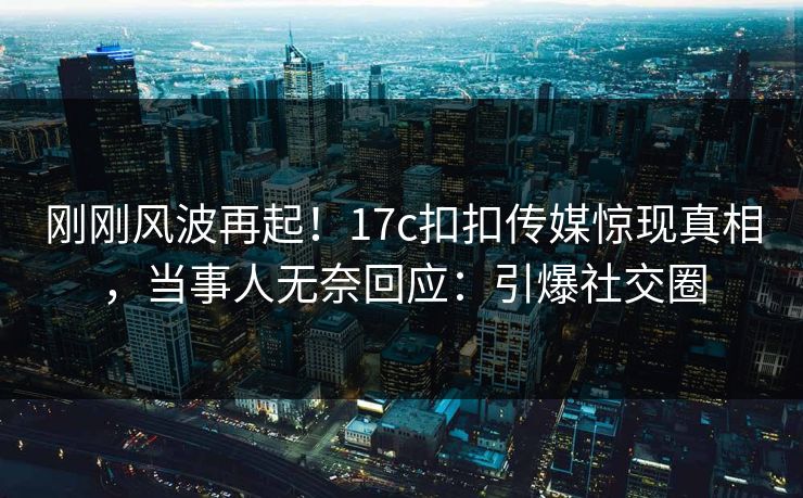 刚刚风波再起！17c扣扣传媒惊现真相，当事人无奈回应：引爆社交圈