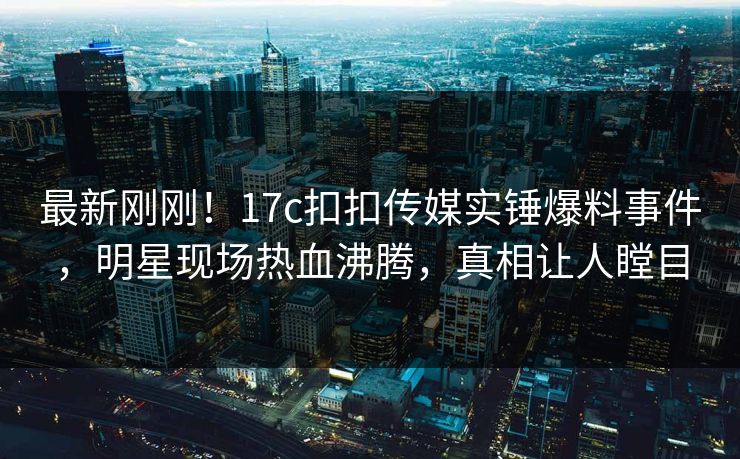最新刚刚！17c扣扣传媒实锤爆料事件，明星现场热血沸腾，真相让人瞠目