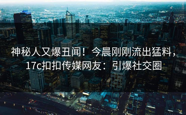 神秘人又爆丑闻！今晨刚刚流出猛料，17c扣扣传媒网友：引爆社交圈