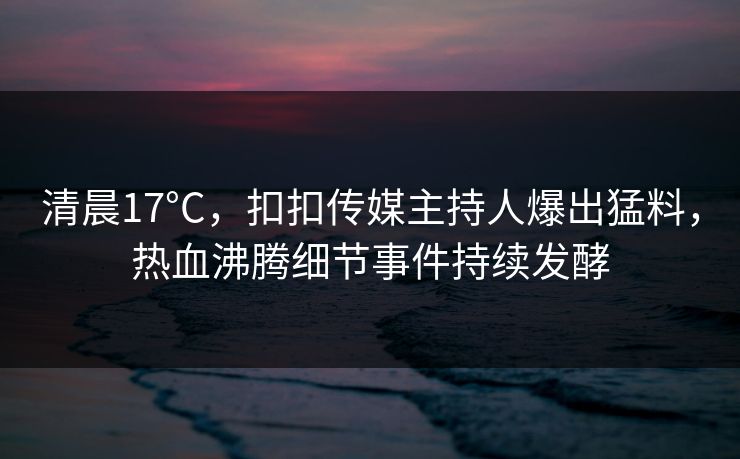 清晨17°C，扣扣传媒主持人爆出猛料，热血沸腾细节事件持续发酵