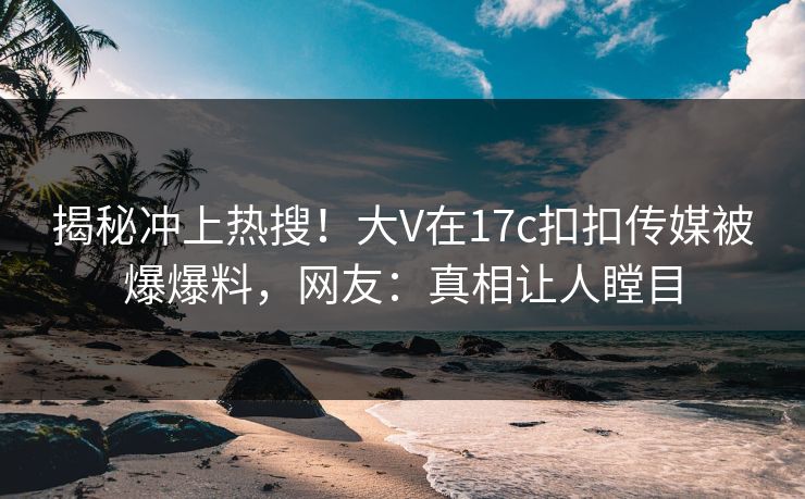 揭秘冲上热搜！大V在17c扣扣传媒被爆爆料，网友：真相让人瞠目