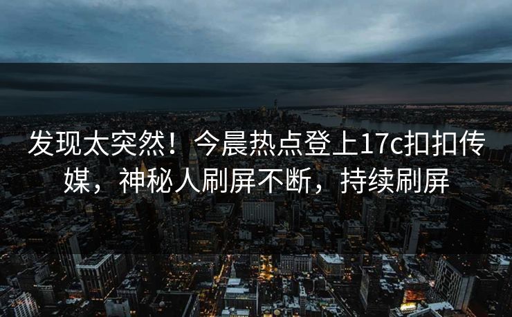 发现太突然！今晨热点登上17c扣扣传媒，神秘人刷屏不断，持续刷屏