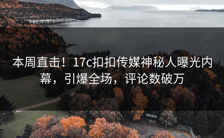 本周直击！17c扣扣传媒神秘人曝光内幕，引爆全场，评论数破万