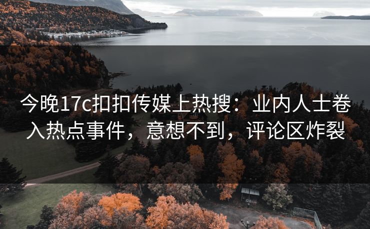 今晚17c扣扣传媒上热搜：业内人士卷入热点事件，意想不到，评论区炸裂