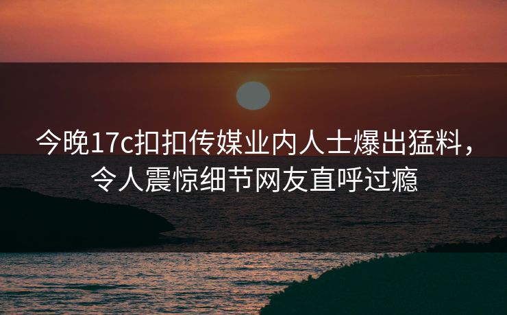 今晚17c扣扣传媒业内人士爆出猛料，令人震惊细节网友直呼过瘾