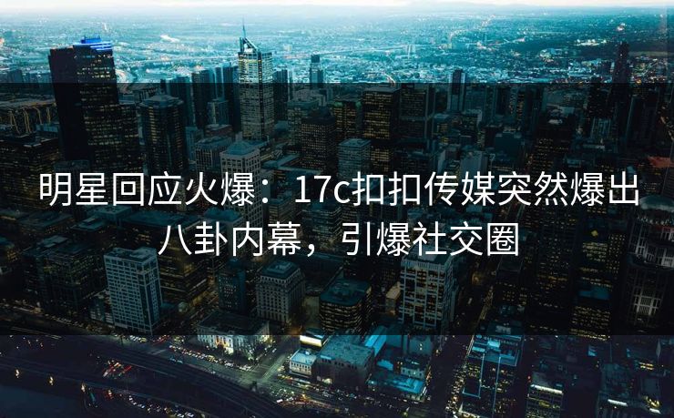 明星回应火爆：17c扣扣传媒突然爆出八卦内幕，引爆社交圈