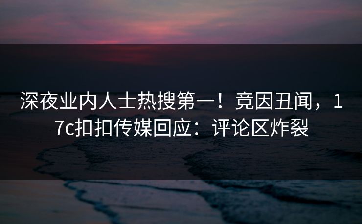 深夜业内人士热搜第一！竟因丑闻，17c扣扣传媒回应：评论区炸裂