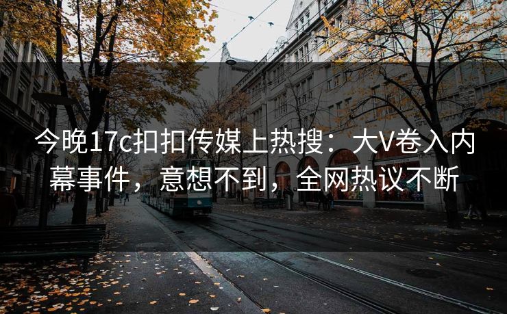 今晚17c扣扣传媒上热搜：大V卷入内幕事件，意想不到，全网热议不断