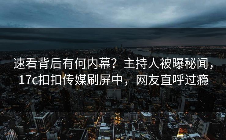 速看背后有何内幕？主持人被曝秘闻，17c扣扣传媒刷屏中，网友直呼过瘾
