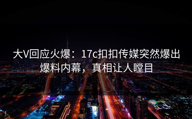 大V回应火爆：17c扣扣传媒突然爆出爆料内幕，真相让人瞠目