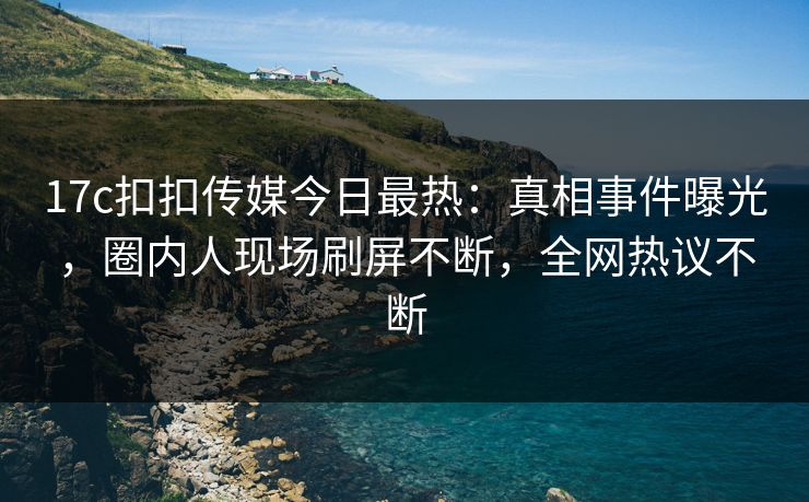 17c扣扣传媒今日最热：真相事件曝光，圈内人现场刷屏不断，全网热议不断