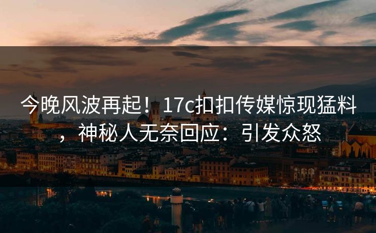 今晚风波再起！17c扣扣传媒惊现猛料，神秘人无奈回应：引发众怒