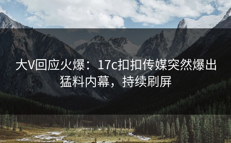 大V回应火爆：17c扣扣传媒突然爆出猛料内幕，持续刷屏
