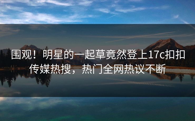 围观！明星的一起草竟然登上17c扣扣传媒热搜，热门全网热议不断