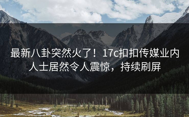 最新八卦突然火了！17c扣扣传媒业内人士居然令人震惊，持续刷屏