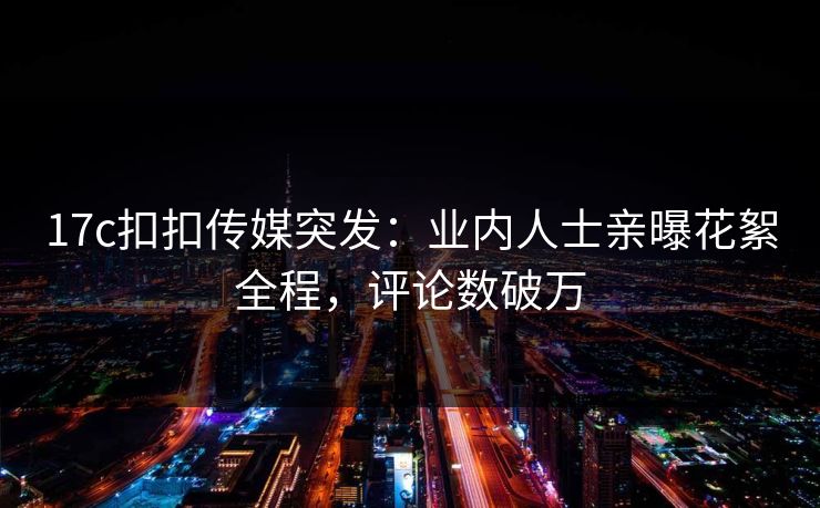 17c扣扣传媒突发：业内人士亲曝花絮全程，评论数破万