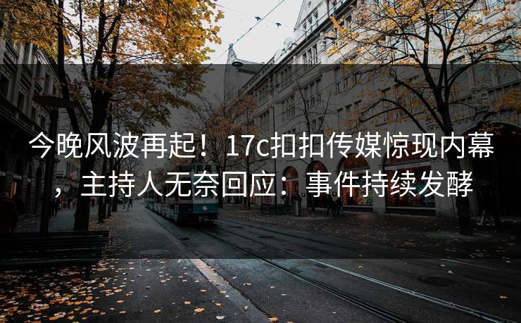 今晚风波再起！17c扣扣传媒惊现内幕，主持人无奈回应：事件持续发酵
