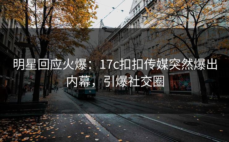 明星回应火爆：17c扣扣传媒突然爆出内幕，引爆社交圈