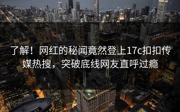 了解！网红的秘闻竟然登上17c扣扣传媒热搜，突破底线网友直呼过瘾