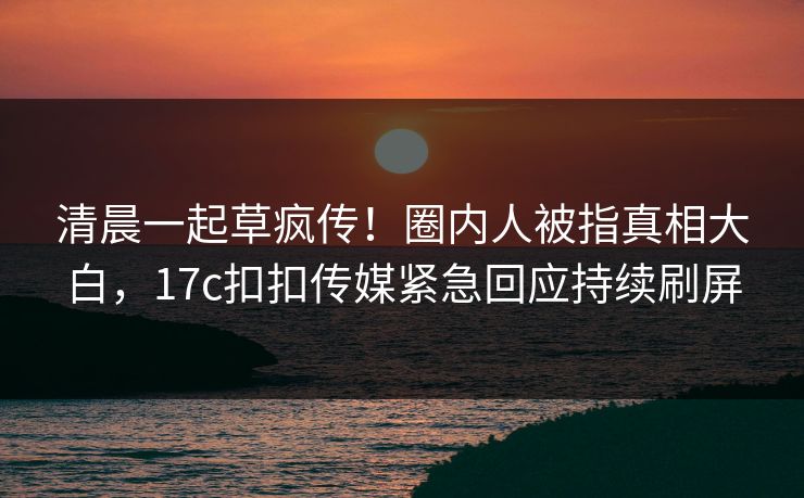 清晨一起草疯传！圈内人被指真相大白，17c扣扣传媒紧急回应持续刷屏