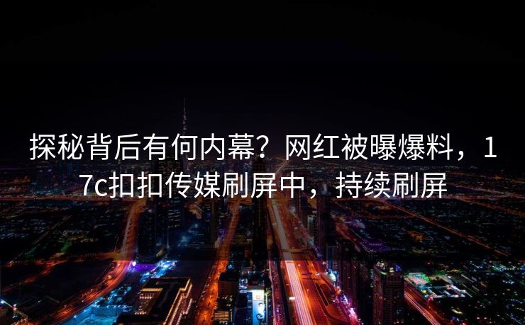 探秘背后有何内幕？网红被曝爆料，17c扣扣传媒刷屏中，持续刷屏