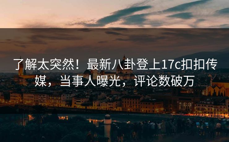 了解太突然！最新八卦登上17c扣扣传媒，当事人曝光，评论数破万