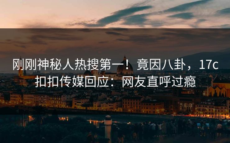 刚刚神秘人热搜第一！竟因八卦，17c扣扣传媒回应：网友直呼过瘾